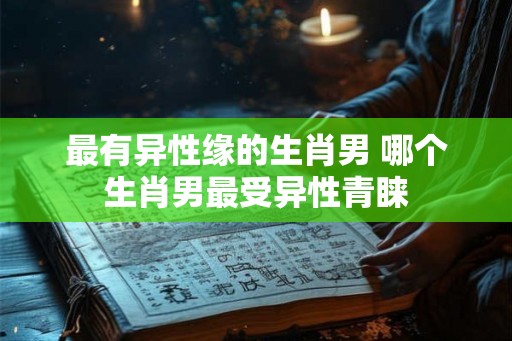 最有异性缘的生肖男 哪个生肖男最受异性青睐