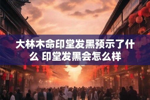 大林木命印堂发黑预示了什么 印堂发黑会怎么样