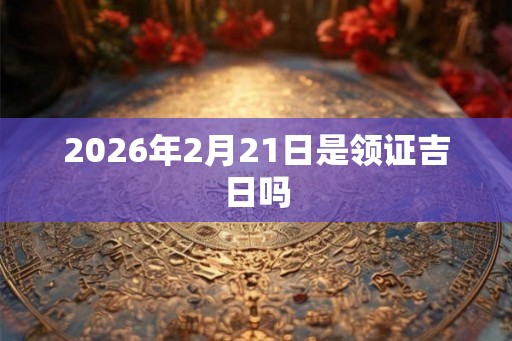 2026年2月21日是领证吉日吗