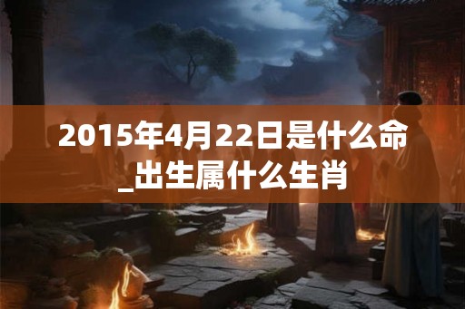 2015年4月22日是什么命_出生属什么生肖 2015年4月22日是什么命_出生属什么生肖