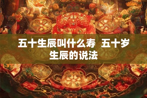 五十生辰叫什么寿  五十岁生辰的说法