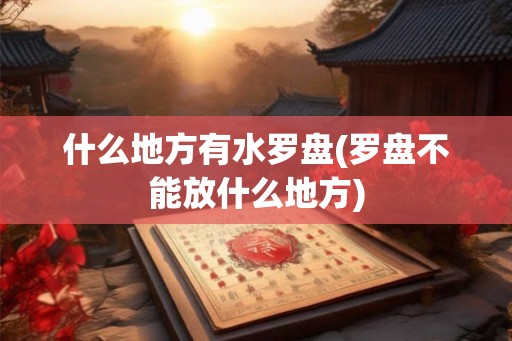 什么地方有水罗盘(罗盘不能放什么地方) 什么地方有水罗盘(罗盘不能放什么地方)