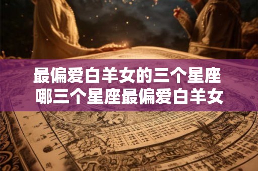 最偏爱白羊女的三个星座 哪三个星座最偏爱白羊女