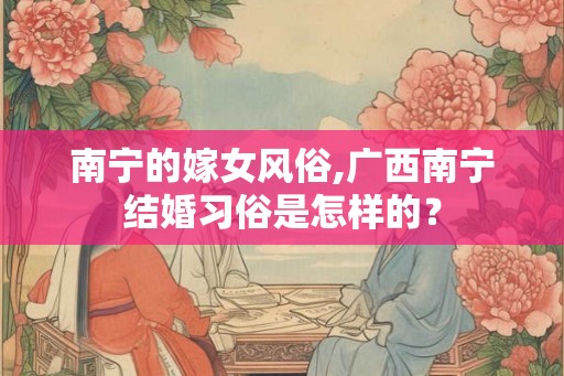 南宁的嫁女风俗,广西南宁结婚习俗是怎样的？