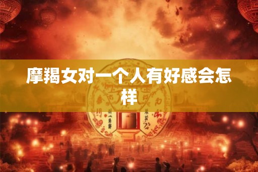摩羯女对一个人有好感会怎样
