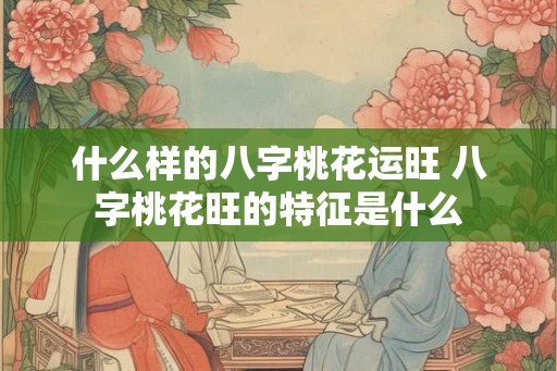 什么样的八字桃花运旺 八字桃花旺的特征是什么