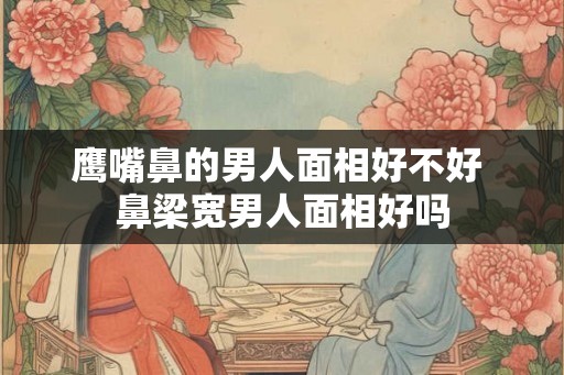 鹰嘴鼻的男人面相好不好 鼻梁宽男人面相好吗 鹰嘴鼻的男人面相好不好 鼻梁宽男人面相好吗
