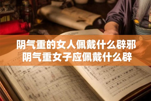 阴气重的女人佩戴什么辟邪 阴气重女子应佩戴什么辟邪 阴气重的女人佩戴什么辟邪 阴气重女子应佩戴什么辟邪