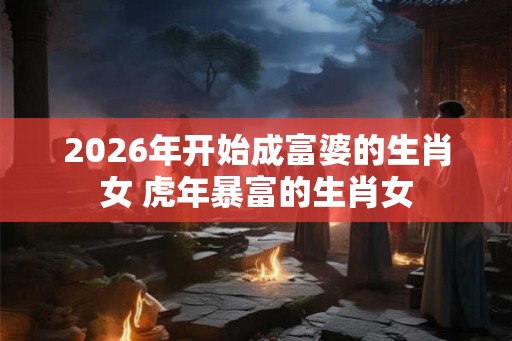 2026年开始成富婆的生肖女 虎年暴富的生肖女