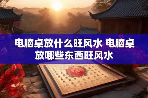 电脑桌放什么旺风水 电脑桌放哪些东西旺风水