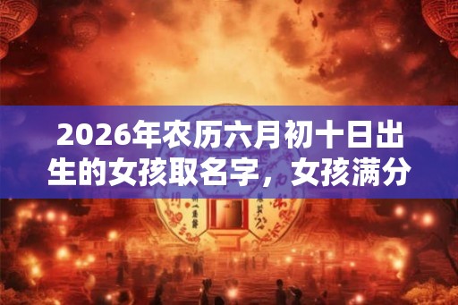 2026年农历六月初十日出生的女孩取名字，女孩满分好名字推荐