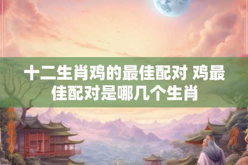 十二生肖鸡的最佳配对 鸡最佳配对是哪几个生肖 十二生肖鸡的最佳配对 鸡最佳配对是哪几个生肖