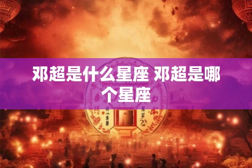 邓超是什么星座 邓超是哪个星座 邓超是什么星座 邓超是哪个星座