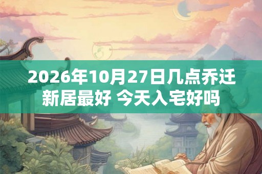 2026年10月27日几点乔迁新居最好 今天入宅好吗