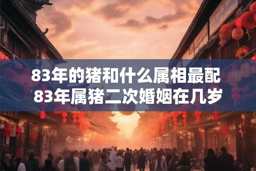 83年的猪和什么属相最配 83年属猪二次婚姻在几岁