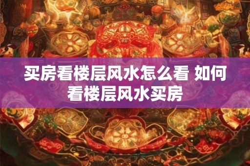 买房看楼层风水怎么看 如何看楼层风水买房