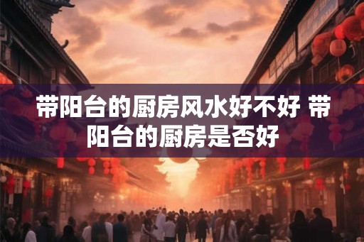 带阳台的厨房风水好不好 带阳台的厨房是否好