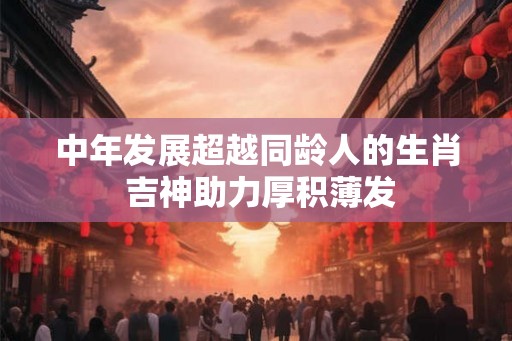 中年发展超越同龄人的生肖 吉神助力厚积薄发
