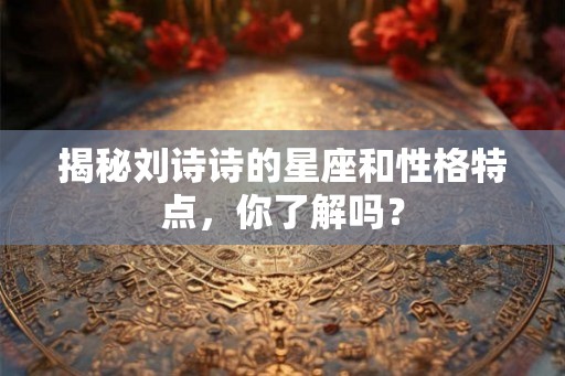 揭秘刘诗诗的星座和性格特点,你了解吗? 揭秘刘诗诗的星座和性格特点,你了解吗?