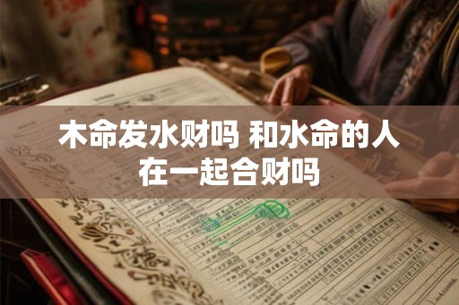 木命发水财吗 和水命的人在一起合财吗 木命发水财吗 和水命的人在一起合财吗