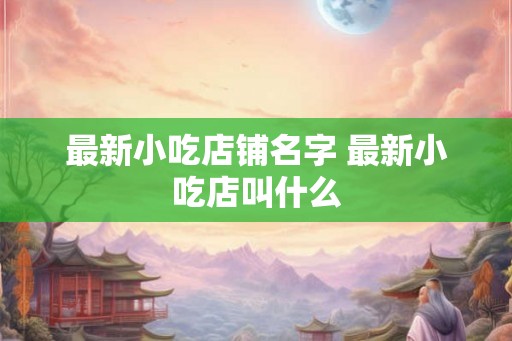 最新小吃店铺名字 最新小吃店叫什么