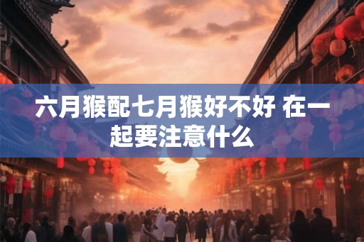 六月猴配七月猴好不好 在一起要注意什么