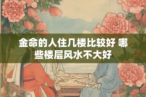 金命的人住几楼比较好 哪些楼层风水不大好