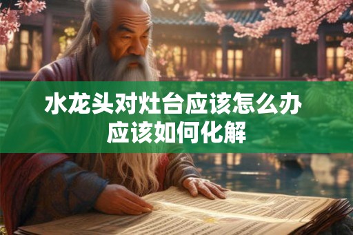 水龙头对灶台应该怎么办 应该如何化解