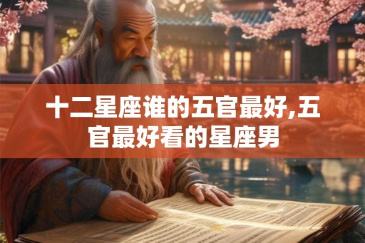十二星座谁的五官最好,五官最好看的星座男 十二星座谁的五官最好,五官最好看的星座男