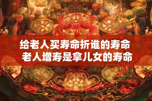 给老人买寿命折谁的寿命 老人增寿是拿儿女的寿命 给老人买寿命折谁的寿命 老人增寿是拿儿女的寿命