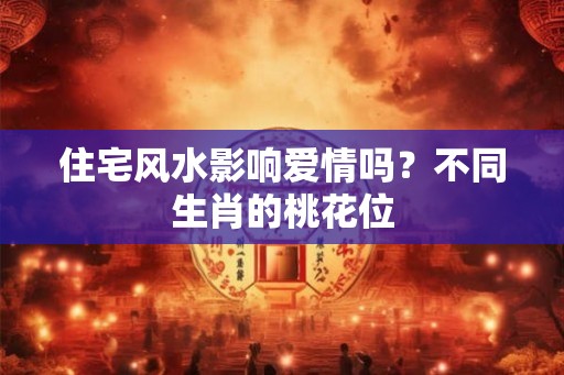 住宅风水影响爱情吗？不同生肖的桃花位