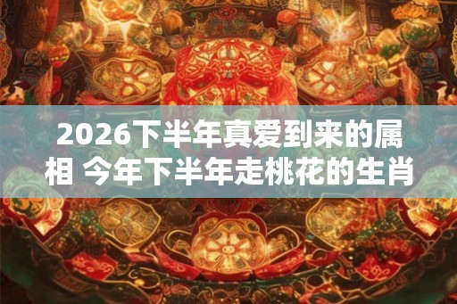 2026下半年真爱到来的属相 今年下半年走桃花的生肖
