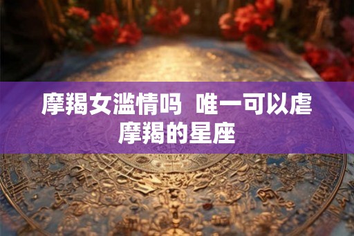 摩羯女滥情吗  唯一可以虐摩羯的星座