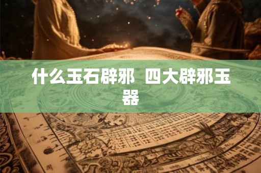 什么玉石辟邪  四大辟邪玉器