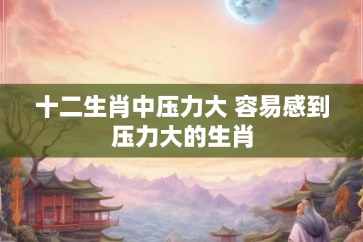 十二生肖中压力大 容易感到压力大的生肖