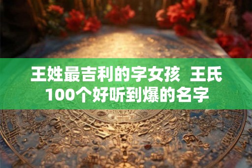 王姓最吉利的字女孩  王氏100个好听到爆的名字