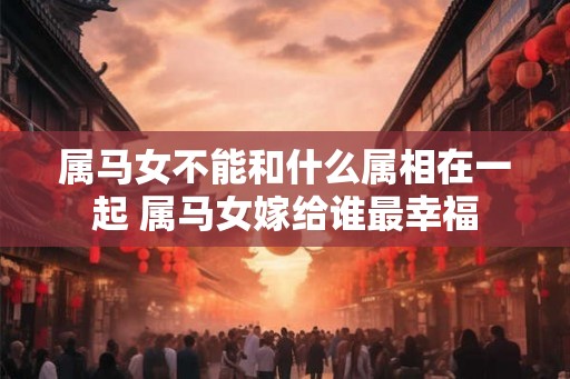 属马女不能和什么属相在一起 属马女嫁给谁最幸福 属马女不能和什么属相在一起 属马女嫁给谁最幸福