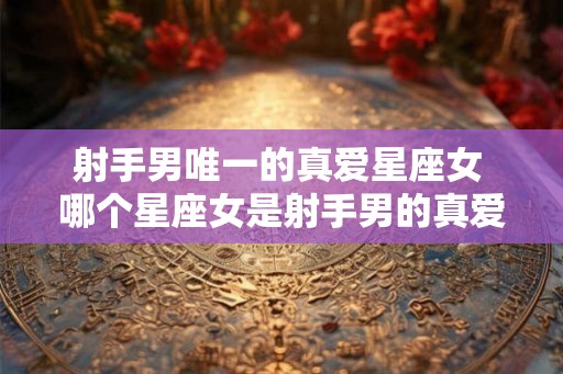 射手男唯一的真爱星座女 哪个星座女是射手男的真爱
