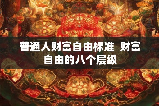 普通人财富自由标准 财富自由的八个层级 普通人财富自由标准 财富自由的八个层级