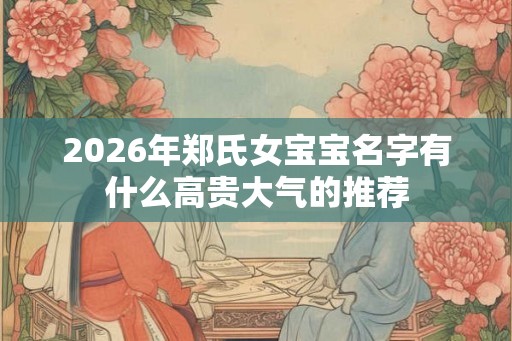 2026年郑氏女宝宝名字有什么高贵大气的推荐 2026年郑氏女宝宝名字有什么高贵大气的推荐