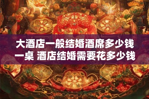 大酒店一般结婚酒席多少钱一桌 酒店结婚需要花多少钱