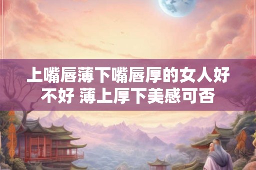 上嘴唇薄下嘴唇厚的女人好不好 薄上厚下美感可否