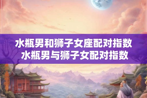 水瓶男和狮子女座配对指数 水瓶男与狮子女配对指数高吗