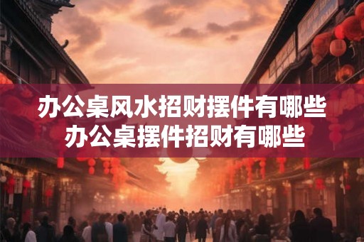 办公桌风水招财摆件有哪些 办公桌摆件招财有哪些