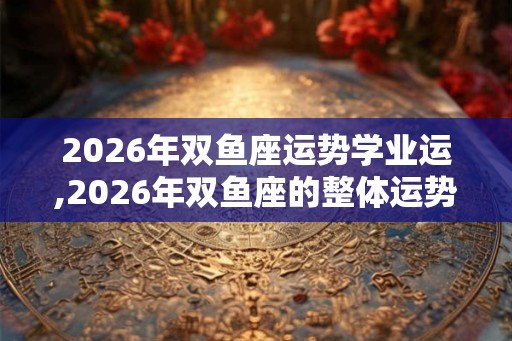 2026年双鱼座运势学业运,2026年双鱼座的整体运势