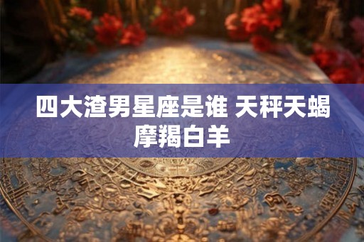 四大渣男星座是谁 天秤天蝎摩羯白羊
