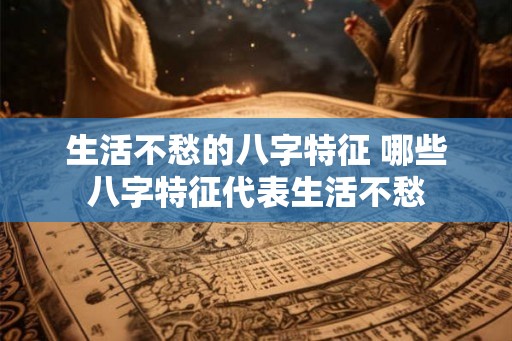 生活不愁的八字特征 哪些八字特征代表生活不愁