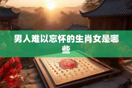 男人难以忘怀的生肖女是哪些