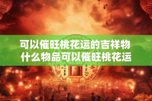 可以催旺桃花运的吉祥物 什么物品可以催旺桃花运