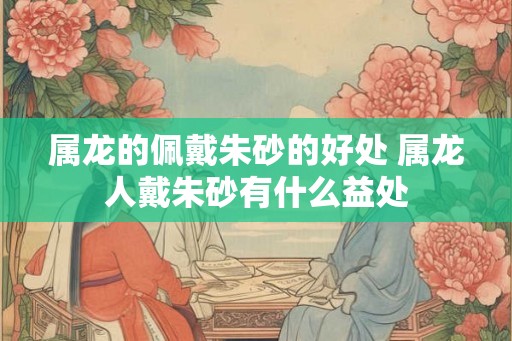 属龙的佩戴朱砂的好处 属龙人戴朱砂有什么益处